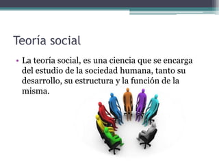 Teoría social
• La teoría social, es una ciencia que se encarga
del estudio de la sociedad humana, tanto su
desarrollo, su estructura y la función de la
misma.
 