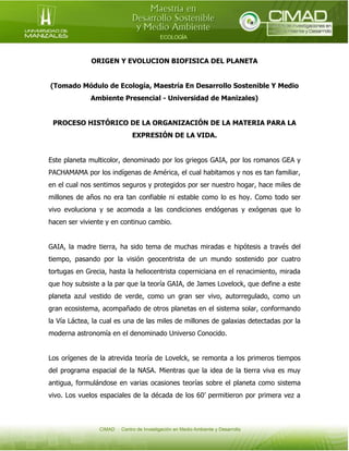 ORIGEN Y EVOLUCION BIOFISICA DEL PLANETA
(Tomado Módulo de Ecología, Maestría En Desarrollo Sostenible Y Medio
Ambiente Presencial - Universidad de Manizales)
PROCESO HISTÓRICO DE LA ORGANIZACIÓN DE LA MATERIA PARA LA
EXPRESIÓN DE LA VIDA.
Este planeta multicolor, denominado por los griegos GAIA, por los romanos GEA y
PACHAMAMA por los indígenas de América, el cual habitamos y nos es tan familiar,
en el cual nos sentimos seguros y protegidos por ser nuestro hogar, hace miles de
millones de años no era tan confiable ni estable como lo es hoy. Como todo ser
vivo evoluciona y se acomoda a las condiciones endógenas y exógenas que lo
hacen ser viviente y en continuo cambio.
GAIA, la madre tierra, ha sido tema de muchas miradas e hipótesis a través del
tiempo, pasando por la visión geocentrista de un mundo sostenido por cuatro
tortugas en Grecia, hasta la heliocentrista coperniciana en el renacimiento, mirada
que hoy subsiste a la par que la teoría GAIA, de James Lovelock, que define a este
planeta azul vestido de verde, como un gran ser vivo, autorregulado, como un
gran ecosistema, acompañado de otros planetas en el sistema solar, conformando
la Vía Láctea, la cual es una de las miles de millones de galaxias detectadas por la
moderna astronomía en el denominado Universo Conocido.
Los orígenes de la atrevida teoría de Lovelck, se remonta a los primeros tiempos
del programa espacial de la NASA. Mientras que la idea de la tierra viva es muy
antigua, formulándose en varias ocasiones teorías sobre el planeta como sistema
vivo. Los vuelos espaciales de la década de los 60’ permitieron por primera vez a

 