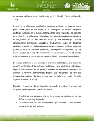 recuperación del humanismo, basado en un sentido ético (M. Espina en Mateo R,
2002).
A partir de los años 60 se ha difundido ampliamente el enfoque sistémico, como
parte constituyente de esa visión de la complejidad en muchas disciplinas
científicas, surgiendo en la ciencia contemporánea como respuesta a la creciente
especialización y al aislamiento de las diferentes ramas del conocimiento. Gracias a
su surgimiento se ha elaborado un idioma y una metodología científica
completamente formalizada, aplicable a prácticamente todas las disciplinas
científicas lo que ha permitido adelantar un activo intercambio de ideas, conceptos
y métodos entre las diferentes disciplinas, contribuyendo al surgimiento de una
amplia variedad de ramas interdisciplinarias del conocimiento, y a la articulación
entre las ramas de la ciencia que han estado divididas y se encontraban aisladas.
El enfoque sistémico es una concepción científico metodológica, que centra su
atención en el análisis de los sistemas considerados como totalidades. La totalidad,
regula el funcionamiento de las partes o aspectos que la integran, definiendo los
atributos y teniendo características propias que trascienden las que sus
componentes aportan. Significa aceptar que la materia es capaz de auto
organizarse. (Mateo R, 2002)
El análisis de sistemas y los problemas fundamentales a analizar en los sistemas
complejos son los siguientes (Fernández. 1999)
 El análisis de su organización interna; los procesos que realizan, sus normas
de funcionamiento y desarrollo.
 La identificación de las interacciones que vinculan a los diversos
componentes de cada sistema.

 