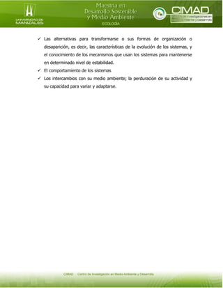  Las alternativas para transformarse o sus formas de organización o
desaparición, es decir, las características de la evolución de los sistemas, y
el conocimiento de los mecanismos que usan los sistemas para mantenerse
en determinado nivel de estabilidad.
 El comportamiento de los sistemas
 Los intercambios con su medio ambiente; la perduración de su actividad y
su capacidad para variar y adaptarse.

 