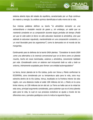 sistema abierto lejos del estado de equilibrio, caracterizado por un flujo continuo
de materia y energía. Su análisis químico identificaba el sello mismo de la vida.
Sus mismas palabras definen su teoría “la atmósfera terrestre es una

extraordinaria e inestable mezcla de gases y, sin embargo, yo sabía que se
mantenía constante en su composición durante largos períodos de tiempo ¿Podía
ser que la vida sobre la tierra no sólo estuviese haciendo la atmósfera, sino que
además la estuviese regulando, manteniéndola en una composición constante y a
un nivel favorable para los organismos?”, como lo demuestra en el mundo de las
margaritas.
Continuando para la defensa de la teoría GAIA plantea: “Considerar la teoría GAIA

como una alternativa a la creencia convencional que ve la tierra como un planeta
muerto, hecho de rocas inanimadas, océanos y atmósfera, meramente habitado
por vida. Consideradlo como un sistema real incluyendo toda su vida y todo su
entorno, íntimamente acoplados para formar una entidad autorreguladora”
La tierra, tercer planeta de la Vía Láctea, junto con Venus y Marte conforman la
ECOSFERA, zona considerada por su temperatura apta para la vida, zona muy
estrecha dentro de la Vía Láctea, Venus, localizado en la frontera interior de esta
región, con una distancia media al solde 108 millones de km. y Marte en la zona
limite interna, en 228 millones de km del sol. La Tierra se halla casi en la mitad de
esta zona, principal argumento considerado, para sustentar que es el único planeta
apto para la vida, la cual en sus procesos evolutivos se ajusta a través de las
diferentes eras y periodos geológicos como lo indica la siguiente figura.

 