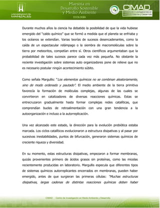 Durante muchos años la ciencia ha debatido la posibilidad de que la vida hubiese
emergido del “caldo químico” que se formó a medida que el planeta se enfriaba y
los océanos se extendían. Varias teorías de sucesos desencadenantes, como la
caída de un espectacular relámpago o la siembra de macromoléculas sobre la
tierra por meteoritos, competían entre sí. Otros científicos argumentaban que la
probabilidad de tales sucesos parece cada vez más pequeña. No obstante la
reciente investigación sobre sistemas auto organizadores pone de relieve que no
es necesario postular ningún acontecimiento súbito.
Como señala Margullis: “Los elementos químicos no se combinan aleatoriamente,

sino de modo ordenado y pautado”. El medio ambiente de la tierra primitiva
favorecía la formación de moléculas complejas, algunas de las cuales se
convirtieron

en

catalizadores

de

diversas

reacciones

químicas.

Estas

se

entrecruzaron gradualmente hasta formar complejas redes catalíticas, que
comprendían bucles de retroalimentación con una gran tendencia a la
autoorganización e incluso a la autorreplicación.
Una vez alcanzado este estado, la dirección para la evolución prebiótica estaba
marcada. Los ciclos catalíticos evolucionaron a estructura disipativas y al pasar por
sucesivas inestabilidades, puntos de bifurcación, generaron sistemas químicos de
creciente riqueza y diversidad.
En su momento, estas estructuras disipativas, empezaron a formar membranas,
quizás provenientes primero de ácidos grasos sin proteínas, como las micelas
recientemente producidas en laboratorio. Margullis especula que diferentes tipos
de sistemas químicos autorreplicantes encerrados en membranas, pueden haber
emergido, antes de que surgieran las primeras células: “Muchas estructuras

disipativas, largas cadenas de distintas reacciones químicas deben haber

 