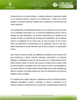El planeta tierra es un sistema témporo – espacial, ordenado y cooperativo, estable
en sus tensiones internas y externas, es un sistema auto – creado, no en forma
aleatoria, en donde los procesos implícitos de un organismo no se diferencian del
mismo organismo.
Las investigaciones contemporáneas plantean que la evolución de los seres vivos
es una estrategia a largo plazo y no un conjunto de adaptaciones ad hoc, como lo
plantean las tesis Darwinianas. Las primeras determinan que el objetivo de los
sistemas vivientes se caracteriza por la búsqueda de estabilidad y que la selección
natural y la adaptación son la misma cosa, así como los genes no son el único
factor que determina el funcionamiento de un organismo, pues son más bien,
partes integrantes de un todo ordenado y por lo tanto se ajustan a su organización
interna.
Hace miles de millones de años, las habilidades combinadas de los sistemas vivos
para reproducirse y generar novedad, condujeron naturalmente a la evolución
biológica; un despliegue creativo de vida que sigue en un ininterrumpido proceso
desde entonces. Desde sus formas más arcaicas y simples como la ameba, hasta
las más intrincadas y complejas como el ser humano, la vida se ha desplegado en
una danza continua, sin romper jamás el patrón básico de sus redes autopoiésicas.
GAIA se considera una entidad espacial que reúne las características de estructura
biológica, social y ecológica.
En el planeta tierra existen relaciones y dependencias entre los fenómenos físicos,
biológicos, psicológicos, sociales y culturales, en donde la naturaleza de los
sistemas vivientes se caracterizan por su interacción e interdependencia, relaciones

 