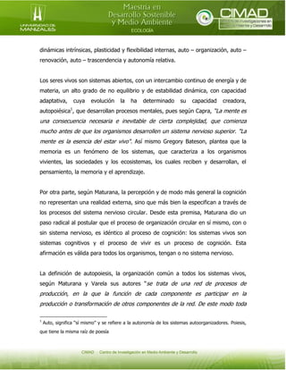 dinámicas intrínsicas, plasticidad y flexibilidad internas, auto – organización, auto –
renovación, auto – trascendencia y autonomía relativa.
Los seres vivos son sistemas abiertos, con un intercambio continuo de energía y de
materia, un alto grado de no equilibrio y de estabilidad dinámica, con capacidad
adaptativa,

cuya

evolución

la

ha

determinado

su

capacidad

creadora,

autopoiésica1, que desarrollan procesos mentales, pues según Capra, “La mente es

una consecuencia necesaria e inevitable de cierta complejidad, que comienza
mucho antes de que los organismos desarrollen un sistema nervioso superior. "La
mente es la esencia del estar vivo". Así mismo Gregory Bateson, plantea que la
memoria es un fenómeno de los sistemas, que caracteriza a los organismos
vivientes, las sociedades y los ecosistemas, los cuales reciben y desarrollan, el
pensamiento, la memoria y el aprendizaje.
Por otra parte, según Maturana, la percepción y de modo más general la cognición
no representan una realidad externa, sino que más bien la especifican a través de
los procesos del sistema nervioso circular. Desde esta premisa, Maturana dio un
paso radical al postular que el proceso de organización circular en sí mismo, con o
sin sistema nervioso, es idéntico al proceso de cognición: los sistemas vivos son
sistemas cognitivos y el proceso de vivir es un proceso de cognición. Esta
afirmación es válida para todos los organismos, tengan o no sistema nervioso.
La definición de autopoiesis, la organización común a todos los sistemas vivos,
según Maturana y Varela sus autores “se trata de una red de procesos de

producción, en la que la función de cada componente es participar en la
producción o transformación de otros componentes de la red. De este modo toda
1

Auto, significa “sí mismo” y se refiere a la autonomía de los sistemas autoorganizadores. Poiesis,

que tiene la misma raíz de poesía

 