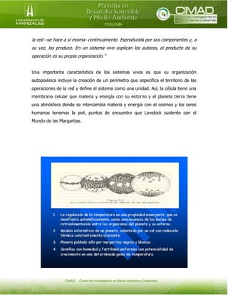 la red –se hace a sí misma- continuamente. Esproducida por sus componentes y, a
su vez, los produce. En un sistema vivo explican los autores, el producto de su
operación es su propia organización.”
Una importante característica de los sistemas vivos es que su organización
autopoiésica incluye la creación de un perímetro que específica el territorio de las
operaciones de la red y define el sistema como una unidad. Así, la célula tiene una
membrana celular que materia y energía con su entorno y el planeta tierra tiene
una atmósfera donde se intercambia materia y energía con el cosmos y los seres
humanos tenemos la piel, puntos de encuentro que Lovelock sustento con el
Mundo de las Margaritas.

 