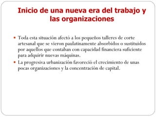 Inicio de una nueva era del trabajo y las organizaciones Toda esta situación afectó a los pequeños talleres de corte artesanal que se vieron paulatinamente absorbidos o sustituidos por aquellos que contaban con capacidad financiera suficiente para adquirir nuevas máquinas. La progresiva urbanización favoreció el crecimiento de unas pocas organizaciones y la concentración de capital. 