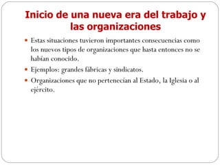 Inicio de una nueva era del trabajo y las organizaciones Estas situaciones tuvieron importantes consecuencias como los nuevos tipos de organizaciones que hasta entonces no se habían conocido. Ejemplos: grandes fábricas y sindicatos.  Organizaciones que no pertenecían al Estado, la Iglesia o al ejército. 