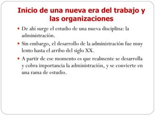 Inicio de una nueva era del trabajo y las organizaciones De ahí surge el estudio de una nueva disciplina: la administración. Sin embargo, el desarrollo de la administración fue muy lento hasta el arribo del siglo XX. A partir de ese momento es que realmente se desarrolla y cobra importancia la administración, y se convierte en una rama de estudio. 