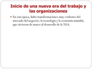 Inicio de una nueva era del trabajo y las organizaciones En esta época, hubo transformaciones muy evidentes del mercado del negocios, la tecnología y la economía mundial, que sirvieron de marco al desarrollo de la TGA. 