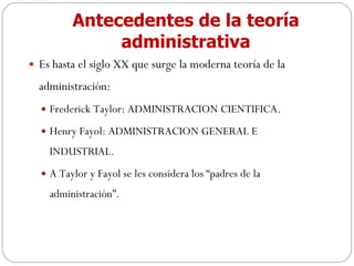 Antecedentes de la teoría administrativa Es hasta el siglo XX que surge la moderna teoría de la administración: Frederick Taylor: ADMINISTRACION CIENTIFICA. Henry Fayol: ADMINISTRACION GENERAL E INDUSTRIAL. A Taylor y Fayol se les considera los “padres de la administración”. 