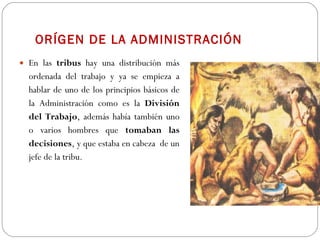 ORÍGEN DE LA ADMINISTRACIÓN En las  tribus  hay una distribución más ordenada del trabajo y ya se empieza a hablar de uno de los principios básicos de la Administración como es la  División del Trabajo , además había también uno o varios hombres que  tomaban las decisiones , y que estaba en cabeza  de un jefe de la tribu. 