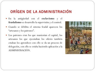 ORÍGEN DE LA ADMINISTRACIÓN En la antigüedad con el  esclavismo  y el  feudalismo  se desarrollo la supervisión y el control. Cuando se debilita el sistema feudal aparecen los “artesanos y los patrones”.  Los patrones eran los que mantenían el capital, los artesanos los que ejecutaban los oficios también estaban los aprendices con ello se da un proceso de delegación, con ello se estaba haciendo aplicación a la ADMINISTRACIÓN. 