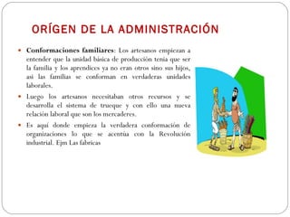 ORÍGEN DE LA ADMINISTRACIÓN Conformaciones familiares : Los artesanos empiezan a entender que la unidad básica de producción tenia que ser la familia y los aprendices ya no eran otros sino sus hijos, asi las familias se conforman en verdaderas unidades laborales. Luego los artesanos necesitaban otros recursos y se desarrolla el sistema de trueque y con ello una nueva relación laboral que son los mercaderes. Es aquí donde empieza la verdadera conformación de organizaciones lo que se acentúa con la Revolución industrial. Ejm Las fabricas 