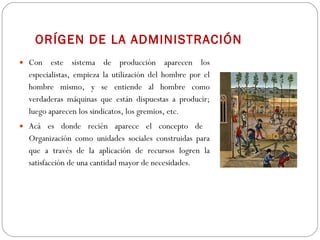 ORÍGEN DE LA ADMINISTRACIÓN Con este sistema de producción aparecen los especialistas, empieza la utilización del hombre por el hombre mismo, y se entiende al hombre como verdaderas máquinas que están dispuestas a producir; luego aparecen los sindicatos, los gremios, etc.  Acá es donde recién aparece el concepto de  Organización como unidades sociales construidas para que a través de la aplicación de recursos logren la satisfacción de una cantidad mayor de necesidades. 