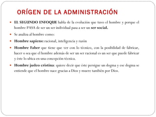 ORÍGEN DE LA ADMINISTRACIÓN EL SEGUNDO ENFOQUE  habla de la evolución que tuvo el hombre y porque el hombre PASA de ser un ser individual pasa a ser un  ser social. Se analiza al hombre como: Hombre sapiens:  racional, inteligencia y razón Hombre Faber  que tiene que ver con lo técnico, con la posibilidad de fabricar, hacer o sea que el hombre además de ser un ser racional es un ser que puede fabricar y éste lo ubica en una concepción técnica.  Hombre judeo cristina : quiere decir que éste persigue un dogma y ese dogma se entiende que el hombre nace gracias a Dios y muere también por Dios.  
