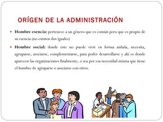 ORÍGEN DE LA ADMINISTRACIÓN Hombre esencia:  pertenece a un género que es común pero que es propio de su esencia (no existen dos iguales) Hombre social:  donde éste no puede vivir en forma aislada, necesita, agruparse, asociarse, complementarse, para poder desarrollarse y ahí es donde aparecen las organizaciones finalmente, o sea por esa necesidad misma que tiene el hombre de agruparse o asociarse con otros. 