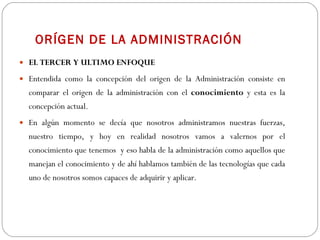 ORÍGEN DE LA ADMINISTRACIÓN EL TERCER Y ULTIMO ENFOQUE   Entendida como la concepción del origen de la Administración consiste en comparar el origen de la administración con el  conocimiento  y esta es la concepción actual. En algún momento se decía que nosotros administramos nuestras fuerzas, nuestro tiempo, y hoy en realidad nosotros vamos a valernos por el conocimiento que tenemos  y eso habla de la administración como aquellos que manejan el conocimiento y de ahí hablamos también de las tecnologías que cada uno de nosotros somos capaces de adquirir y aplicar. 