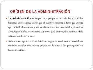 ORÍGEN DE LA ADMINISTRACIÓN La Administración  es importante porque es una de las actividades humanas que se aplica desde que el hombre empieza a darse que cuenta que individualmente no podía satisfacer todas sus necesidades y empieza a ver la posibilidad de asociarse con otros para aumentar la posibilidad de satisfacción de las mismas.  Así entonces aparecen las definiciones organizacionales como verdaderas unidades sociales que buscan propósitos distintos a los perseguidos en forma individual. 