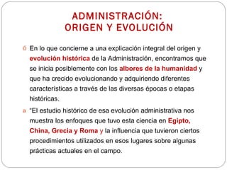 ADMINISTRACIÓN:  ORIGEN Y EVOLUCIÓN En lo que concierne a una explicación integral del origen y  evolución histórica   de la Administración, encontramos que se inicia posiblemente con los  albores   de la humanidad   y que ha crecido evolucionando y adquiriendo diferentes características a través de las diversas épocas o etapas históricas. “ El estudio histórico de esa evolución administrativa nos muestra los enfoques que tuvo esta ciencia en  Egipto, China, Grecia y Roma  y  la influencia que tuvieron ciertos procedimientos utilizados en esos lugares sobre algunas prácticas actuales en el campo. 