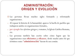 ADMINISTRACIÓN:  ORIGEN Y EVOLUCIÓN Las personas llevan muchos siglos formando y reformando organizaciones.  Al repasar la historia de la humanidad, aparece la huella de pueblos que trabajaron unidos en organizaciones formales,  por ejemplo   los ejércitos griegos y romanos, la Iglesia Católica Romana, etc. Las personas también han escrito sobre cómo   lograr que las organizaciones sean   eficientes y eficaces ,  desde mucho antes de que términos como  "administración "  fueran de uso común.  