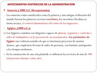 ANTECEDENTES HISTÓRICOS DE LA ADMINISTRACIÓN Sumeria ( 5000 A.C Mesopotamia): Los sumerios están considerados como la primera y más antigua civilización del mundo Fueron los primeros en tener  escritura,  los sacerdotes llevaban en forma arcaica,  el control administrativo del cobro de los impuestos. Egipto.  (4000 a.C.): Los Egipcios contaban con dirigentes capaces de  planear, organizar y controlar a miles de trabajadores en la ejecución de sus monumentos.  Las pirámides de Egipto  son evidencia actuales de que se intentaron proyectos de enorme alcance, que emplearon decenas de miles de personas, con bastante anticipación a los tiempos modernos.  En la construcción de una sola pirámide se utilizaron los servicios de más de  100 mil personas durante veinte años. 