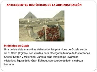 Pirámides de Gizeh Una de las siete maravillas del mundo, las pirámides de Gizeh, cerca de El Cairo (Egipto), construidas para albergar la tumba de los faraones Keops, Kefrén y Mikerinos. Junto a ellas también se levanta la misteriosa figura de la Gran Esfinge, con cuerpo de león y cabeza humana. ANTECEDENTES HISTÓRICOS DE LA ADMINISTRACIÓN 
