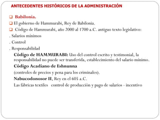 ANTECEDENTES HISTÓRICOS DE LA ADMINISTRACIÓN Babilonia.  El gobierno de Hammurabi, Rey de Babilonia.  Código de Hammurabi, año 2000 al 1700 a.C. antiguo texto legislativo: . Salarios mínimos . Control . Responsabilidad Código de HAMMURABI:  Uso del control escrito y testimonial, la responsabilidad no puede ser transferida, establecimiento del salario mínimo. Código Acadiano de Eshnunna  (controles de precios y pena para los criminales). Nabucodonosor II , Rey en el 605 a.C.  Las fábricas textiles  control de producción y pago de salarios - incentivo 