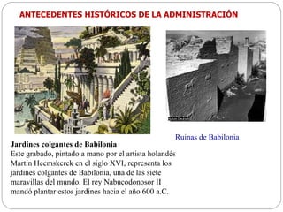 Jardines colgantes de Babilonia Este grabado, pintado a mano por el artista holandés Martin Heemskerck en el siglo XVI, representa los jardines colgantes de Babilonia, una de las siete maravillas del mundo. El rey Nabucodonosor II mandó plantar estos jardines hacia el año 600 a.C. Ruinas de Babilonia ANTECEDENTES HISTÓRICOS DE LA ADMINISTRACIÓN 