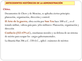 ANTECEDENTES HISTÓRICOS DE LA ADMINISTRACIÓN China.  Documentos de Chow y de Mencius, se aplicaba ciertos principio: planeación, organización, dirección y control. El Arte de la guerra , obra escrita por  Sun Tzu  hace 500 a.C., es el tratado militar, valiosa guía para  jefes militares: Planeación, organización y dirección Confucio (552-479 a.C ), enseñanzas morales y su defensa de un sistema de mérito para ocupar los  cargos gubernamentales. La dinastía Han 206 a.C.-220 d.C., aplicó  exámenes de méritos 