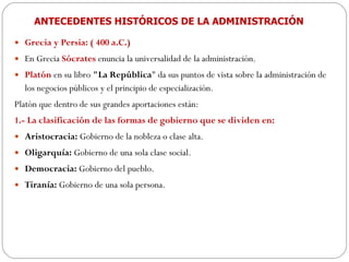 ANTECEDENTES HISTÓRICOS DE LA ADMINISTRACIÓN Grecia y Persia: ( 400 a.C.) En Grecia  Sócrates  enuncia la universalidad de la administración. Platón  en su libro  "La República " da sus puntos de vista sobre la administración de los negocios públicos y el principio de especialización.  Platón que dentro de sus grandes aportaciones están:  1.- La clasificación de las formas de gobierno que se dividen en:  Aristocracia:  Gobierno de la nobleza o clase alta.  Oligarquía:  Gobierno de una sola clase social.  Democracia:  Gobierno del pueblo.  Tiranía:  Gobierno de una sola persona.  