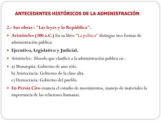 ANTECEDENTES HISTÓRICOS DE LA ADMINISTRACIÓN 2.- Sus obras : "Las leyes y la República".  Aristóteles (300 a.C.)  En su libro  "La política"  distingue tres formas de administración pública:  Ejecutivo, Legislativo y Judicial.  Aristóteles:  filosofo que clasificó a la administración publica en :  a) Monarquía: Gobierno de uno sólo.  b) Aristocracia: Gobierno de la clase alta.  c) Democracia: Gobierno del pueblo.  En Persia Ciro  enuncia el estudio de movimientos, manejo de materiales la importancia de las relaciones humanas. 
