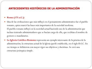 ANTECEDENTES HISTÓRICOS DE LA ADMINISTRACIÓN Roma (175 a.C.):  Una de las civilizaciones que más influyó en el pensamiento administrativo fue el pueblo romano, quien marcó las bases más importantes de la sociedad moderna.  El pueblo romano influyó en la sociedad actual haciendo uso de la administración que incluso teniendo administradores que se hacían cargo de ella, que recibían el nombre de gestores o mandatarios.  La Iglesia Católica Romana   representa un ejemplo interesante de la práctica de la administración; la estructura actual de la Iglesia quedó establecida, en el siglo II d.C. En ese tiempo se definieron con mayor rigor sus objetivos y doctrinas. Se creó una estructura jerárquica simple. 