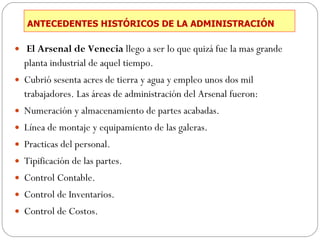 ANTECEDENTES HISTÓRICOS DE LA ADMINISTRACIÓN El Arsenal de Venecia  llego a ser lo que quizá fue la mas grande planta industrial de aquel tiempo.  Cubrió sesenta acres de tierra y agua y empleo unos dos mil trabajadores. Las áreas de administración del Arsenal fueron: Numeración y almacenamiento de partes acabadas. Línea de montaje y equipamiento de las galeras. Practicas del personal. Tipificación de las partes. Control Contable. Control de Inventarios. Control de Costos. 