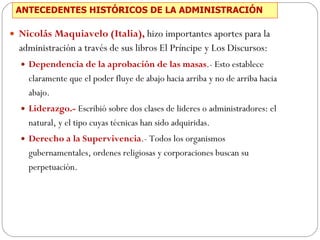 ANTECEDENTES HISTÓRICOS DE LA ADMINISTRACIÓN Nicolás Maquiavelo (Italia),   hizo importantes aportes para la administración a través de sus libros El Príncipe y Los Discursos: Dependencia de la aprobación de las masas .- Esto establece claramente que el poder fluye de abajo hacia arriba y no de arriba hacia abajo.  Liderazgo.-  Escribió sobre dos clases de lideres o administradores: el natural, y el tipo cuyas técnicas han sido adquiridas.  Derecho a la Supervivencia .- Todos los organismos gubernamentales, ordenes religiosas y corporaciones buscan su perpetuación.  