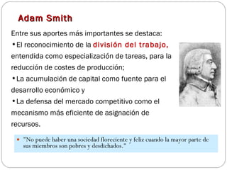 Adam Smith "No puede haber una sociedad floreciente y feliz cuando la mayor parte de sus miembros son pobres y desdichados."  Entre sus aportes más importantes se destaca: El reconocimiento de la  división del trabajo,  entendida como especialización de tareas, para la reducción de costes de producción;  La acumulación de capital como fuente para el desarrollo económico y  La defensa del mercado competitivo como el mecanismo más eficiente de asignación de recursos. 