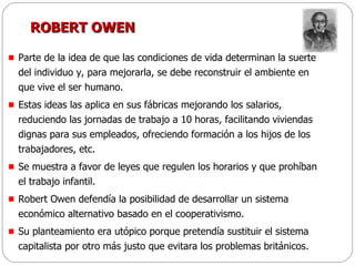 ROBERT OWEN Parte de la idea de que las condiciones de vida determinan la suerte del individuo y, para mejorarla, se debe reconstruir el ambiente en que vive el ser humano.  Estas ideas las aplica en sus fábricas mejorando los salarios, reduciendo las jornadas de trabajo a 10 horas, facilitando viviendas dignas para sus empleados, ofreciendo formación a los hijos de los trabajadores, etc.  Se muestra a favor de leyes que regulen los horarios y que prohíban el trabajo infantil. Robert Owen defendía la posibilidad de desarrollar un sistema económico alternativo basado en el cooperativismo.  Su planteamiento era utópico porque pretendía sustituir el sistema capitalista por otro más justo que evitara los problemas británicos. 