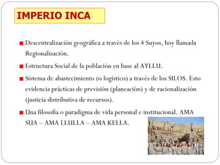 IMPERIO INCA Descentralización geográfica a través de los 4 Suyos, hoy llamada Regionalización. Estructura Social de la población en base al AYLLU. Sistema de abastecimiento (o logístico) a través de los SILOS. Esto evidencia prácticas de previsión (planeación) y de racionalización (justicia distributiva de recursos). Una filosofía o paradigma de vida personal e institucional. AMA SUA – AMA LLULLA – AMA KELLA. 