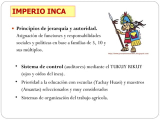 IMPERIO INCA Principios de jerarquía y autoridad.  Asignación de funciones y responsabilidades sociales y políticas en base a familias de 5, 10 y sus múltiplos. Sistema de control  (auditores) mediante el TUKUY RIKUY (ojos y oídos del inca). Prioridad a la educación con escuelas (Yachay Huasi) y maestros (Amautas) seleccionados y muy considerados Sistemas de organización del trabajo agrícola. 