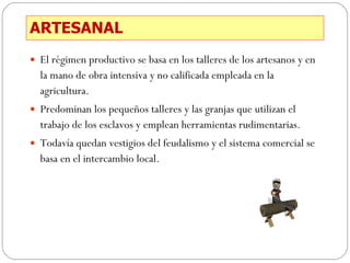 ARTESANAL El régimen productivo se basa en los talleres de los artesanos y en la mano de obra intensiva y no calificada empleada en la agricultura. Predominan los pequeños talleres y las granjas que utilizan el trabajo de los esclavos y emplean herramientas rudimentarias. Todavía quedan vestigios del feudalismo y el sistema comercial se basa en el intercambio local. 