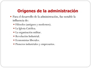 Orígenes de la administración Para el desarrollo de la administración, fue notable la influencia de: Filósofos (antiguos y modernos). La Iglesia Católica. La organización militar. Revolución Industrial. Economistas liberales. Pioneros industriales y empresarios. 
