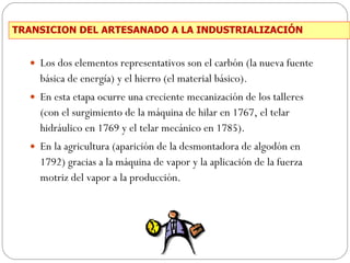 TRANSICION DEL ARTESANADO A LA INDUSTRIALIZACIÓN Los dos elementos representativos son el carbón (la nueva fuente básica de energía) y el hierro (el material básico). En esta etapa ocurre una creciente mecanización de los talleres (con el surgimiento de la máquina de hilar en 1767, el telar hidráulico en 1769 y el telar mecánico en 1785). En la agricultura (aparición de la desmontadora de algodón en 1792) gracias a la máquina de vapor y la aplicación de la fuerza motriz del vapor a la producción. 