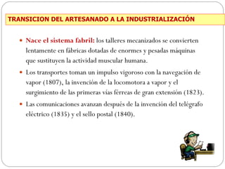 TRANSICION DEL ARTESANADO A LA INDUSTRIALIZACIÓN Nace el sistema fabril:  los talleres mecanizados se convierten lentamente en fábricas dotadas de enormes y pesadas máquinas que sustituyen la actividad muscular humana. Los transportes toman un impulso vigoroso con la navegación de vapor (1807), la invención de la locomotora a vapor y el surgimiento de las primeras vías férreas de gran extensión (1823). Las comunicaciones avanzan después de la invención del telégrafo eléctrico (1835) y el sello postal (1840). 