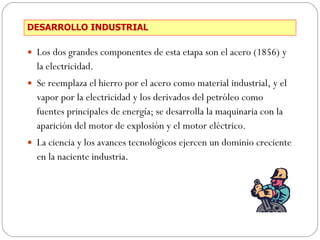 DESARROLLO INDUSTRIAL Los dos grandes componentes de esta etapa son el acero (1856) y la electricidad. Se reemplaza el hierro por el acero como material industrial, y el vapor por la electricidad y los derivados del petróleo como fuentes principales de energía; se desarrolla la maquinaria con la aparición del motor de explosión y el motor eléctrico. La ciencia y los avances tecnológicos ejercen un dominio creciente en la naciente industria. 