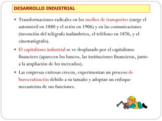 DESARROLLO INDUSTRIAL Transformaciones radicales en los  medios de transportes  (surge el automóvil en 1880 y el avión en 1906) y en las comunicaciones (invención del telégrafo inalámbrico, el teléfono en 1876, y el cinematógrafo). El capitalismo industrial  se ve desplazado por el capitalismo financiero (aparecen los bancos, las instituciones financieras, junto a la ampliación de los mercados).  Las empresas exitosas crecen, experimentan un proceso  de burocratización  debido a su tamaño y adoptan un enfoque mecanicista de sus funciones. 