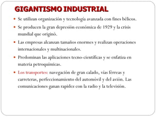 GIGANTISMO   INDUSTRIAL Se utilizan organización y tecnología avanzada con fines bélicos. Se producen la gran depresión económica de 1929 y la crisis mundial que originó. Las empresas alcanzan tamaños enormes y realizan operaciones internacionales y multinacionales. Predominan las aplicaciones tecno-científicas y se enfatiza en materia petroquímicas. Los transportes:  navegación de gran calado, vías férreas y carreteras, perfeccionamiento del automóvil y del avión. Las comunicaciones ganan rapidez con la radio y la televisión. 