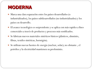 MODERNA Marca una clara separación entre los países desarrollados (o industrializados), los países subdesarrollados (no industrializados) y los países en desarrollo. El avance tecnológico es sorprendente y se aplica con más rapidez a fines comerciales a través de productos y procesos más sostificados. Se fabrican nuevos materiales sintéticos básicos (plásticos, aluminio, fibras, textiles sintéticas, hormigón). Se utilizan nuevas fuentes de energía (nuclear, solar); no obstante , el petróleo y la electricidad mantienen su predominio. 