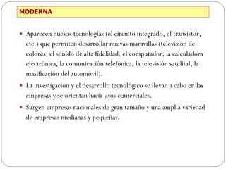MODERNA Aparecen nuevas tecnologías (el circuito integrado, el transistor, etc.) que permiten desarrollar nuevas maravillas (televisión de colores, el sonido de alta fidelidad, el computador, la calculadora electrónica, la comunicación telefónica, la televisión satelital, la masificación del automóvil). La investigación y el desarrollo tecnológico se llevan a cabo en las empresas y se orientan hacia usos comerciales. Surgen empresas nacionales de gran tamaño y una amplia variedad de empresas medianas y pequeñas. 