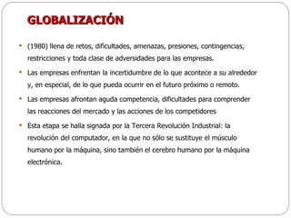GLOBALIZACIÓN (1980) llena de retos, dificultades, amenazas, presiones, contingencias, restricciones y toda clase de adversidades para las empresas. Las empresas enfrentan la incertidumbre de lo que acontece a su alrededor y, en especial, de lo que pueda ocurrir en el futuro próximo o remoto. Las empresas afrontan aguda competencia, dificultades para comprender las reacciones del mercado y las acciones de los competidores Esta etapa se halla signada por la Tercera Revolución Industrial: la revolución del computador, en la que no sólo se sustituye el músculo humano por la máquina, sino también el cerebro humano por la máquina electrónica. 