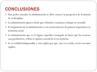 CONCLUSIONES Para poder entender la administración se debe conocer la perspectiva de la historia de su disciplina . La administración aparece desde que el hombre comienza a trabajar en sociedad.  El surgimiento de la administración es un acontecimiento de primera importancia en la historia social. La administración que es el órgano específico encargado de hacer que los recursos sean productivos, refleja el espíritu esencial de la era moderna.  Es en realidad indispensable y esto explica por qué, una vez creada, creció con tanta rapidez. 