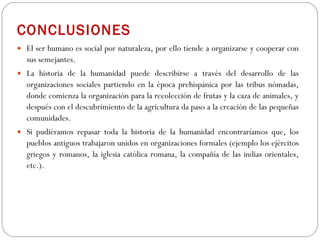 CONCLUSIONES El ser humano es social por naturaleza, por ello tiende a organizarse y cooperar con sus semejantes.  La historia de la humanidad puede describirse a través del desarrollo de las organizaciones sociales partiendo en la época prehispánica por las tribus nómadas, donde comienza la organización para la recolección de frutas y la caza de animales, y después con el descubrimiento de la agricultura da paso a la creación de las pequeñas comunidades. Si pudiéramos repasar toda la historia de la humanidad encontraríamos que, los pueblos antiguos trabajaron unidos en organizaciones formales (ejemplo los ejércitos griegos y romanos, la iglesia católica romana, la compañía de las indias orientales, etc.).  